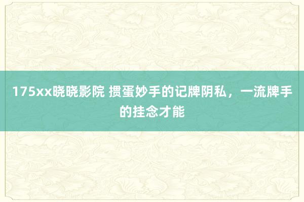 175xx晓晓影院 掼蛋妙手的记牌阴私，一流牌手的挂念才能