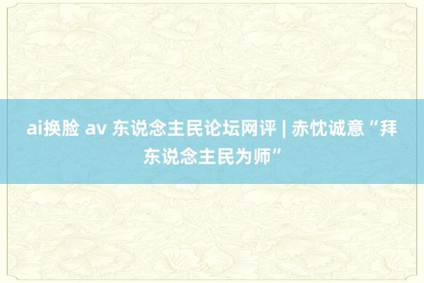 ai换脸 av 东说念主民论坛网评 | 赤忱诚意“拜东说念主民为师”