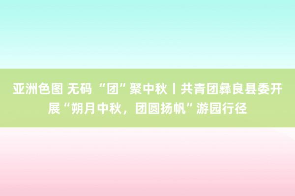 亚洲色图 无码 “团”聚中秋丨共青团彝良县委开展“朔月中秋，团圆扬帆”游园行径
