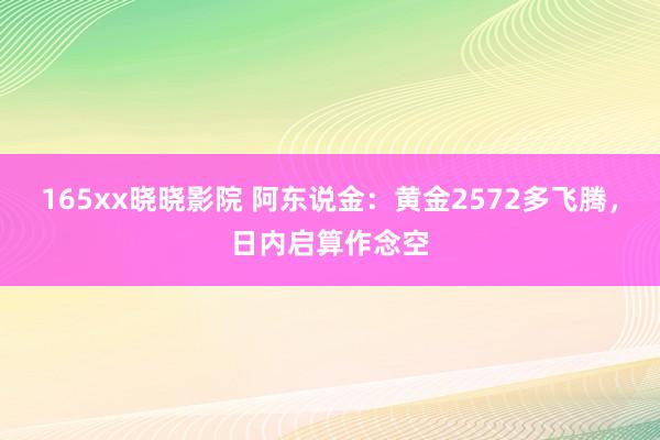 165xx晓晓影院 阿东说金：黄金2572多飞腾，日内启算作念空