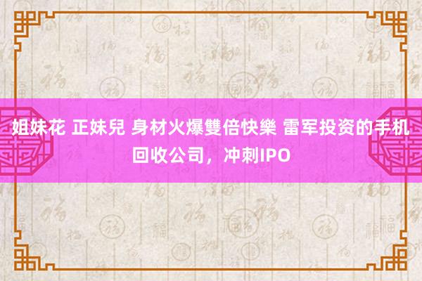 姐妹花 正妹兒 身材火爆雙倍快樂 雷军投资的手机回收公司，冲刺IPO