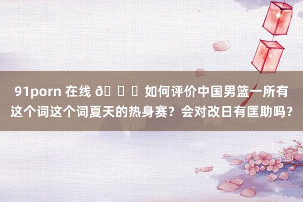 91porn 在线 👀如何评价中国男篮一所有这个词这个词夏天的热身赛？会对改日有匡助吗？