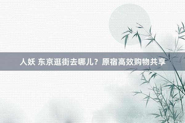 人妖 东京逛街去哪儿?原宿高效购物共享