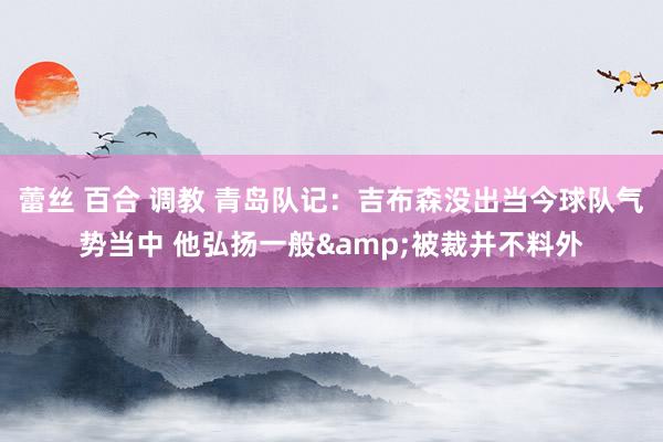 蕾丝 百合 调教 青岛队记：吉布森没出当今球队气势当中 他弘扬一般&被裁并不料外