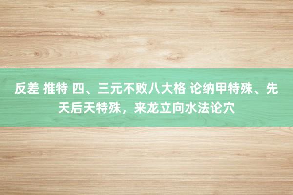 反差 推特 四、三元不败八大格 论纳甲特殊、先天后天特殊，来龙立向水法论穴