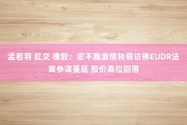 孟若羽 肛交 橡胶：宏不雅激情转弱访佛EUDR法案参谋蔓延 胶价高位回落