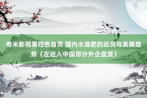奇米影视第四色首页 国内水溶肥的近况与发展趋势(左近入中国部分外企盘货)