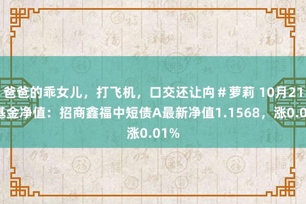 爸爸的乖女儿，打飞机，口交还让禸＃萝莉 10月21日基金净值：招商鑫福中短债A最新净值1.1568，涨0.01%