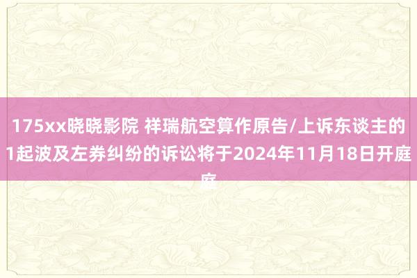 175xx晓晓影院 祥瑞航空算作原告/上诉东谈主的1起波及左券纠纷的诉讼将于2024年11月18日开庭