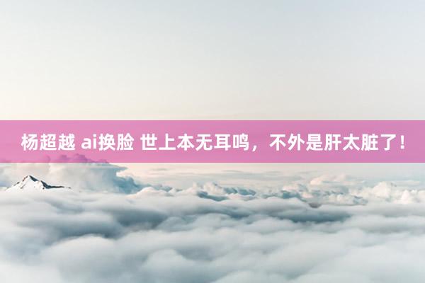 杨超越 ai换脸 世上本无耳鸣,不外是肝太脏了!