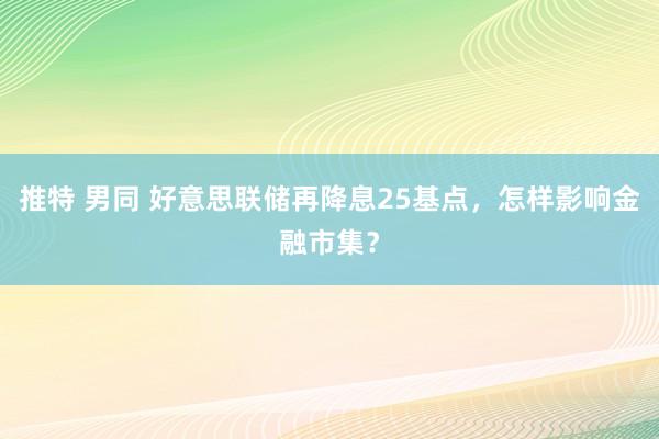 推特 男同 好意思联储再降息25基点，怎样影响金融市集？