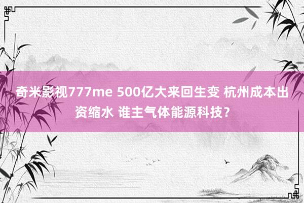 奇米影视777me 500亿大来回生变 杭州成本出资缩水 谁主气体能源科技？