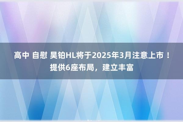 高中 自慰 昊铂HL将于2025年3月注意上市 ！提供6座布局，建立丰富