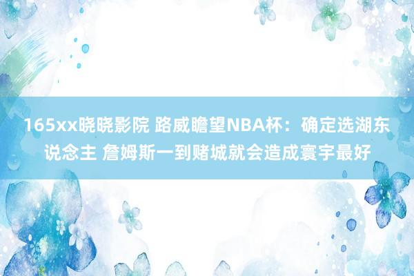 165xx晓晓影院 路威瞻望NBA杯：确定选湖东说念主 詹姆斯一到赌城就会造成寰宇最好