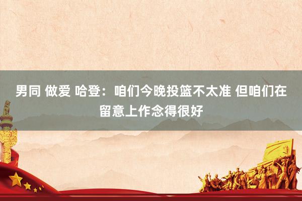男同 做爱 哈登：咱们今晚投篮不太准 但咱们在留意上作念得很好