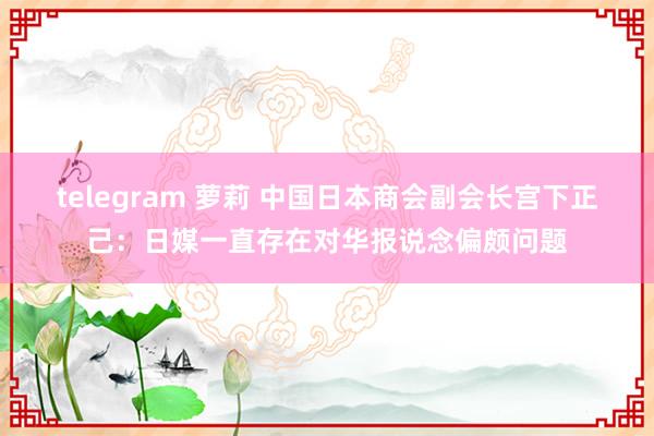 telegram 萝莉 中国日本商会副会长宫下正己：日媒一直存在对华报说念偏颇问题