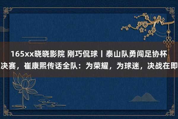 165xx晓晓影院 刚巧侃球丨泰山队勇闯足协杯决赛，崔康熙传话全队：为荣耀，为球迷，决战在即