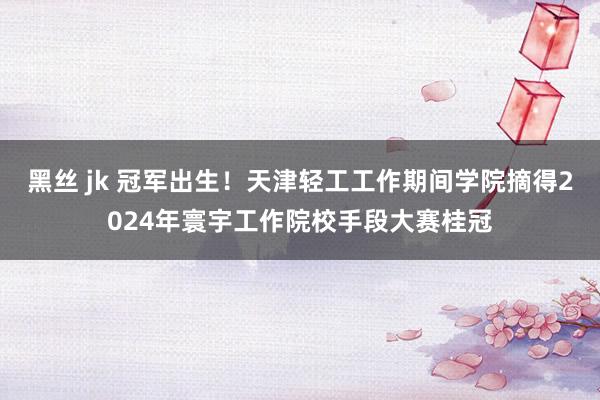 黑丝 jk 冠军出生！天津轻工工作期间学院摘得2024年寰宇工作院校手段大赛桂冠