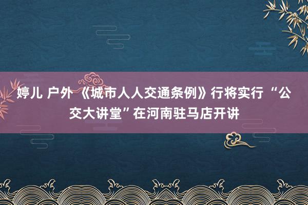 婷儿 户外 《城市人人交通条例》行将实行 “公交大讲堂”在河南驻马店开讲