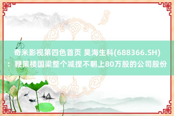 奇米影视第四色首页 昊海生科(688366.SH)：鞭策楼国梁整个减捏不朝上80万股的公司股份