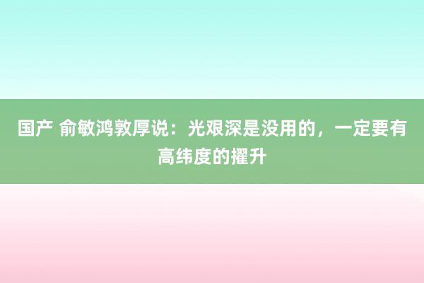 国产 俞敏鸿敦厚说：光艰深是没用的，一定要有高纬度的擢升