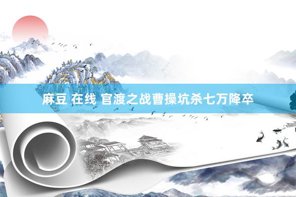 麻豆 在线 官渡之战曹操坑杀七万降卒