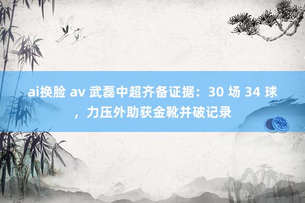 ai换脸 av 武磊中超齐备证据：30 场 34 球，力压外助获金靴并破记录
