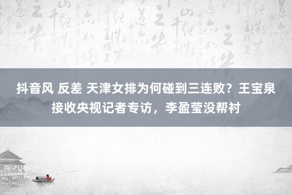 抖音风 反差 天津女排为何碰到三连败？王宝泉接收央视记者专访，李盈莹没帮衬
