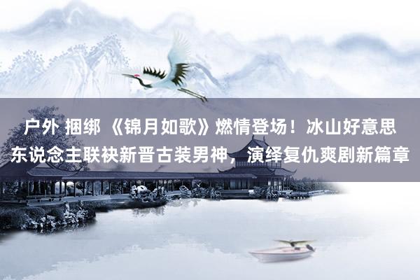 户外 捆绑 《锦月如歌》燃情登场！冰山好意思东说念主联袂新晋古装男神，演绎复仇爽剧新篇章