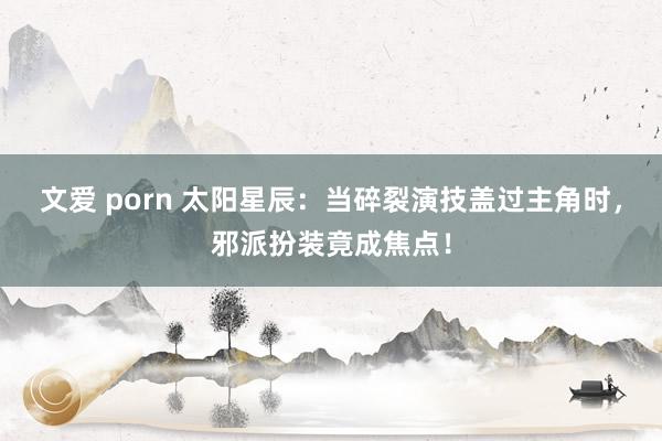 文爱 porn 太阳星辰：当碎裂演技盖过主角时，邪派扮装竟成焦点！