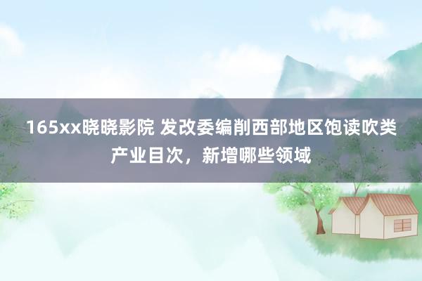 165xx晓晓影院 发改委编削西部地区饱读吹类产业目次，新增哪些领域