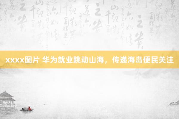xxxx图片 华为就业跳动山海，传递海岛便民关注