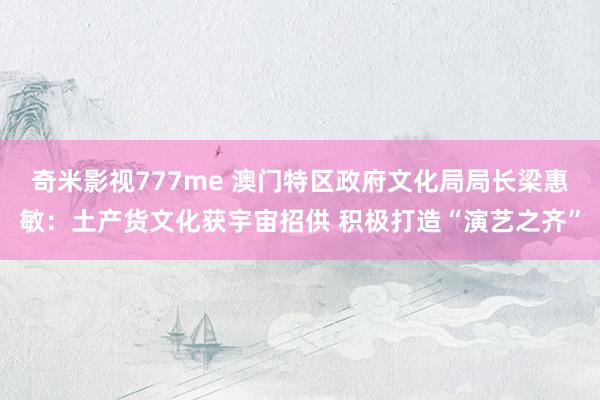奇米影视777me 澳门特区政府文化局局长梁惠敏：土产货文化获宇宙招供 积极打造“演艺之齐”