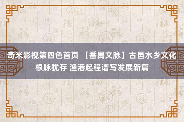 奇米影视第四色首页 【番禺文脉】古邑水乡文化根脉犹存 渔港起程谱写发展新篇