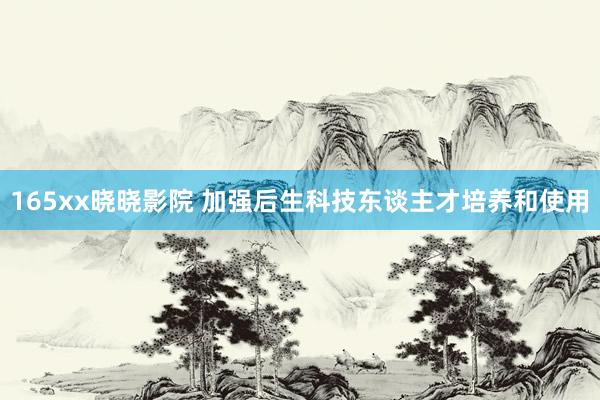 165xx晓晓影院 加强后生科技东谈主才培养和使用