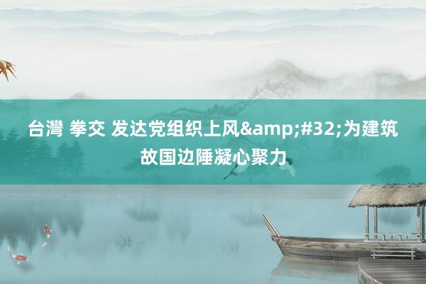 台灣 拳交 发达党组织上风&#32;为建筑故国边陲凝心聚力