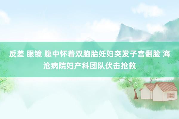 反差 眼镜 腹中怀着双胞胎妊妇突发子宫翻脸 海沧病院妇产科团队伏击抢救