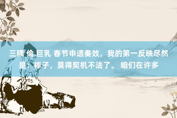 三隅 倫 巨乳 春节申遗奏效，我的第一反映尽然是：棒子，莫得契机不法了。 咱们在许多