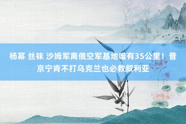 杨幂 丝袜 沙姆军离俄空军基地唯有35公里！普京宁肯不打乌克兰也必救叙利亚