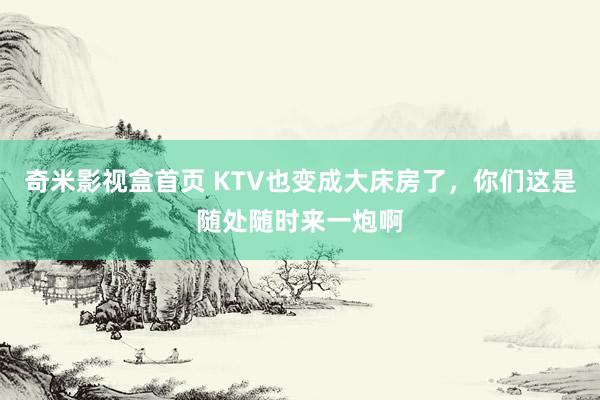 奇米影视盒首页 KTV也变成大床房了，你们这是随处随时来一炮啊