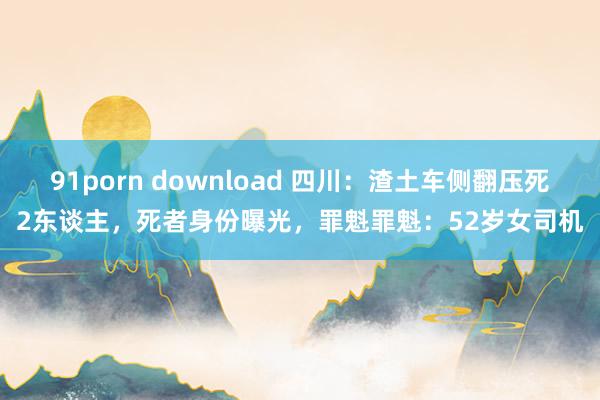 91porn download 四川：渣土车侧翻压死2东谈主，死者身份曝光，罪魁罪魁：52岁女司机