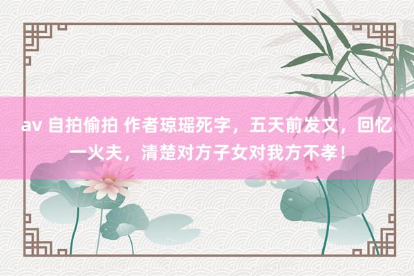 av 自拍偷拍 作者琼瑶死字，五天前发文，回忆一火夫，清楚对方子女对我方不孝！