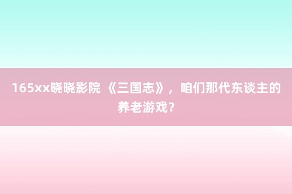 165xx晓晓影院 《三国志》，咱们那代东谈主的养老游戏？