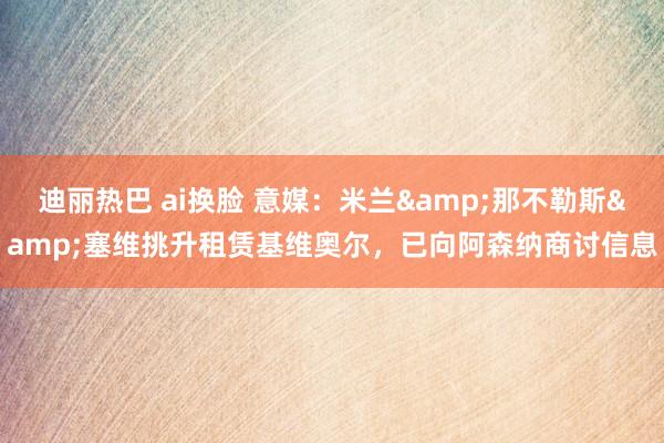迪丽热巴 ai换脸 意媒：米兰&那不勒斯&塞维挑升租赁基维奥尔，已向阿森纳商讨信息