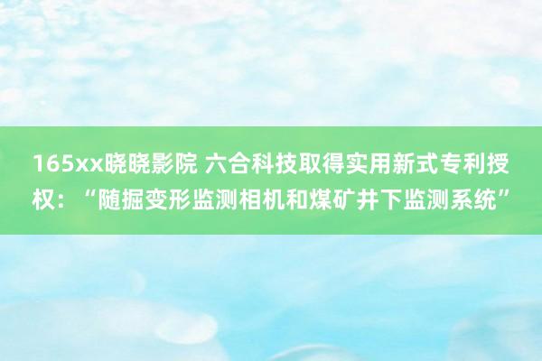 165xx晓晓影院 六合科技取得实用新式专利授权：“随掘变形监测相机和煤矿井下监测系统”