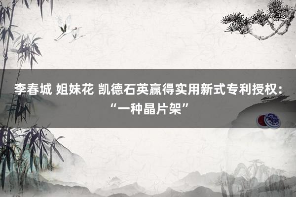李春城 姐妹花 凯德石英赢得实用新式专利授权：“一种晶片架”