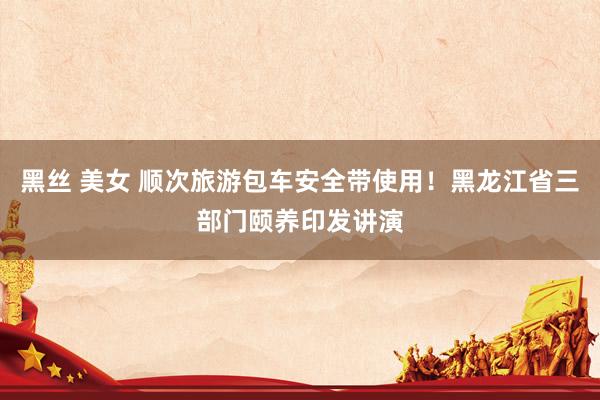 黑丝 美女 顺次旅游包车安全带使用！黑龙江省三部门颐养印发讲演