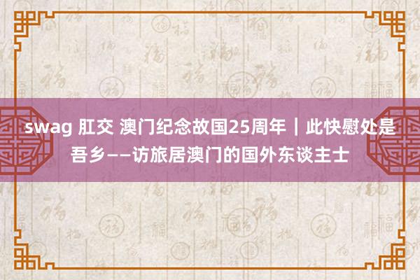 swag 肛交 澳门纪念故国25周年｜此快慰处是吾乡——访旅居澳门的国外东谈主士