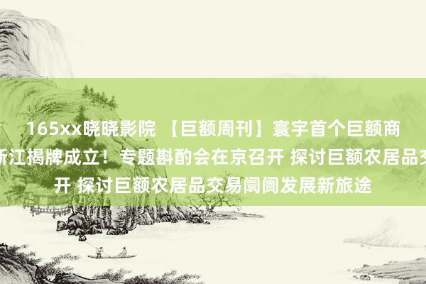 165xx晓晓影院 【巨额周刊】寰宇首个巨额商品资源设立枢纽在浙江揭牌成立！专题斟酌会在京召开 探讨巨额农居品交易阛阓发展新旅途