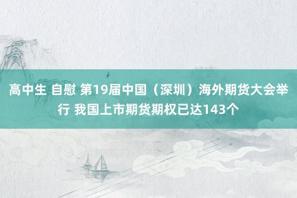 高中生 自慰 第19届中国（深圳）海外期货大会举行 我国上市期货期权已达143个